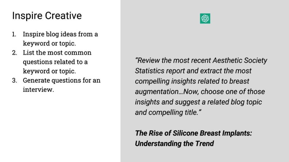(Inspire Creative
1. Inspire blog ideas from a keyword or topic. 
2. List the most common questions related to a keyword or topic.
3. Generate questions for an interview.
"Review the most recent Aesthetic Society Statistics report and extract the most compelling insights related to breast augmentation... Now, choose one of those insights and suggest a related blog topic and compelling title." 
The Rise of Silicone Breast Implants: Understanding the Trend)
Open AI logo