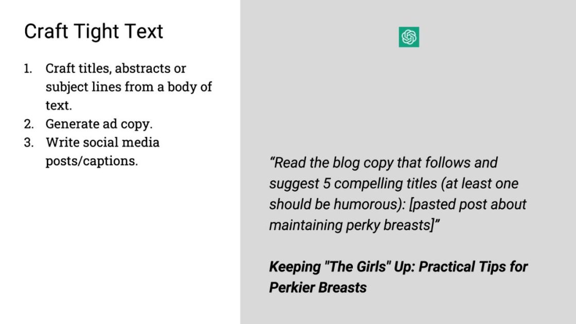 (Craft Tight Text
1. Craft titles, abstracts or subject lines from a body of text.
2. Generate ad copy.
3. Write social media posts/captions.
"Read the blog copy that follows and suggest 5 compelling titles (at least one should be humorous): [pasted post about maintaining perky breasts]"
Keeping "The Girls" Up: Practical Tips for Perkier Breasts) 
Open AI logo