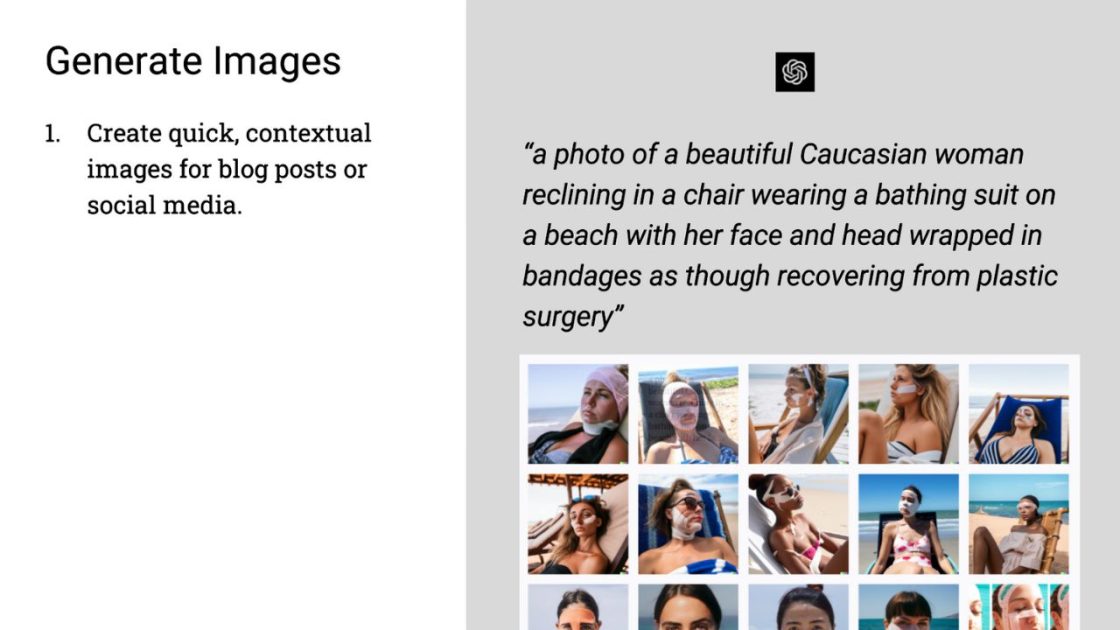 (Generate Images
1. Create quick, contextual images for blog posts or social media.
"a photo of a beautiful Caucasian woman reclining in a chair wearing a bathing suit on a beach with her face and head wrapped in bandages as though recovering from plastic surgery"
OpenAI logo
15 images of AI generated women matching the requested description.