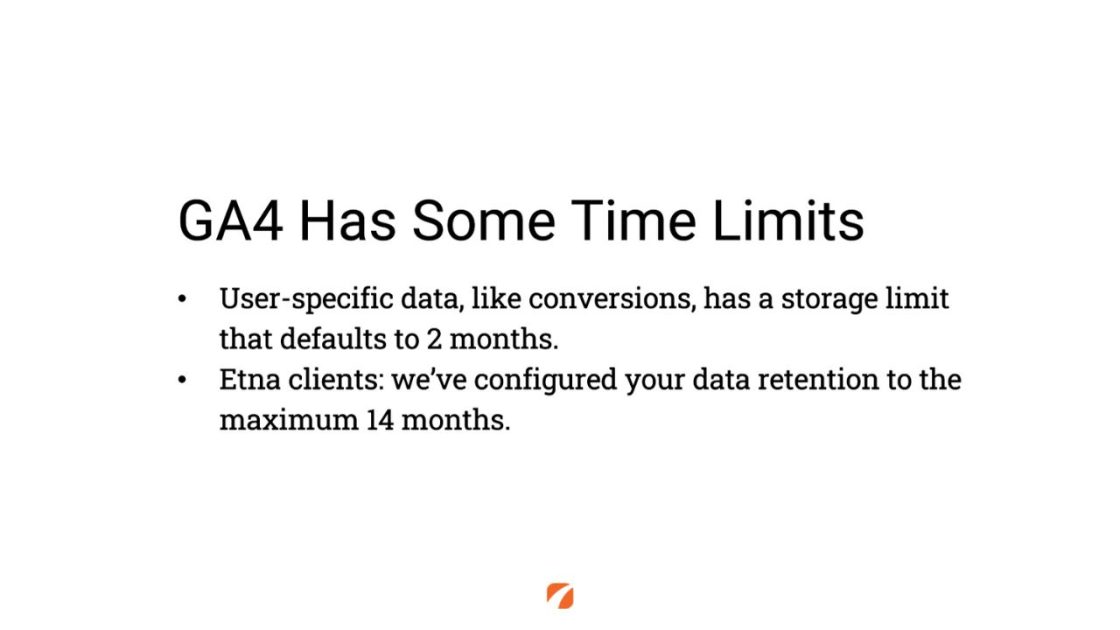 (GA4 Has Some Time Limits
User-specific data, like conversions, has a storage limit that defaults to 2 months.
Etna clients: we've configured your data retention to the maximum 14 months.)
Etna Logo