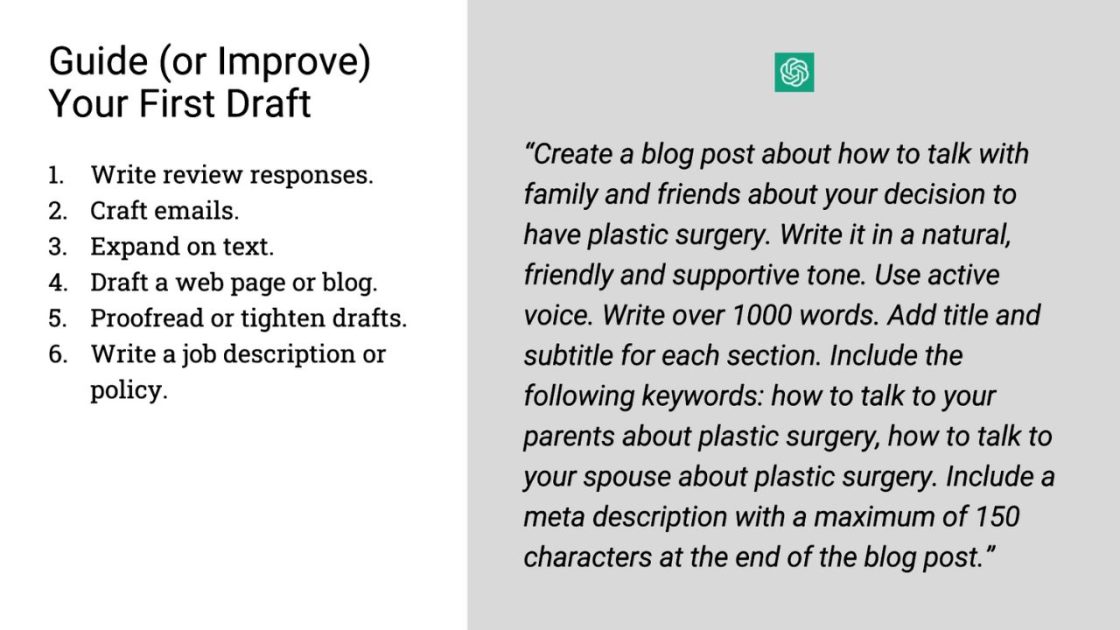 (Guide (or Improve) Your First Draft
1. Write review responses.
2. Craft emails. 
3. Expand on text.
4. Draft a web page or blog.
5. Proofread or tighten drafts.
6. Write a job description or policy.
"Create a blog post about how to talk with family and friends about the decision to have plastic surgery. Write it in a natural, friendly and supportive tone. Use active voice. Write over 1000 words. Add title and subtitle for each section. Include the following keywords: how to talk to your parents about plastic surgery, how to talk to your spouse about plastic surgery. Include a meta description with a maximum of 150 characters at the end of the blog post."
Open AI logo