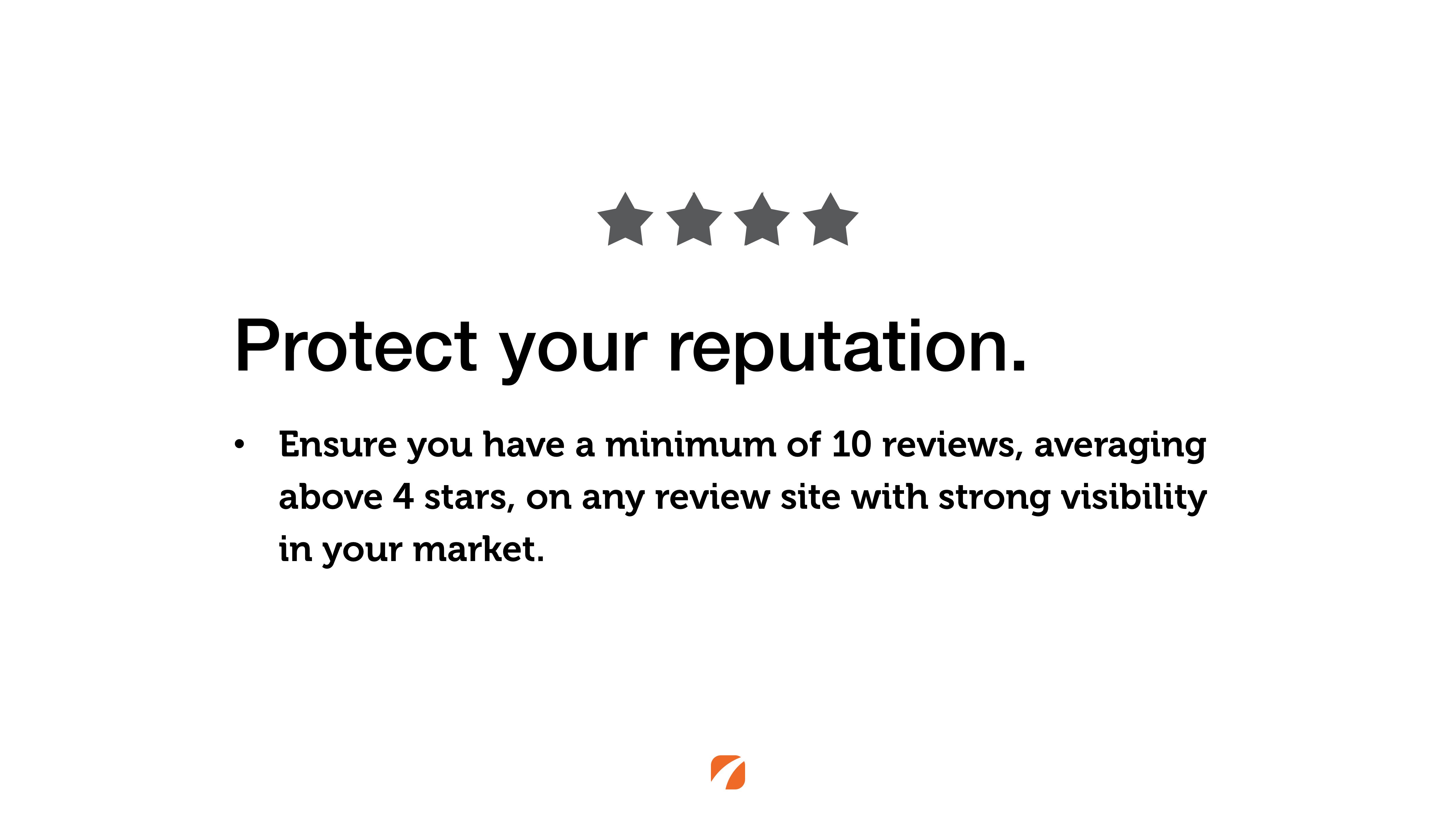 Protect your reputation. Ensure you have a minimum of 10 reviews, averaging above 4 stars, on any review site with strong visibility in your market.