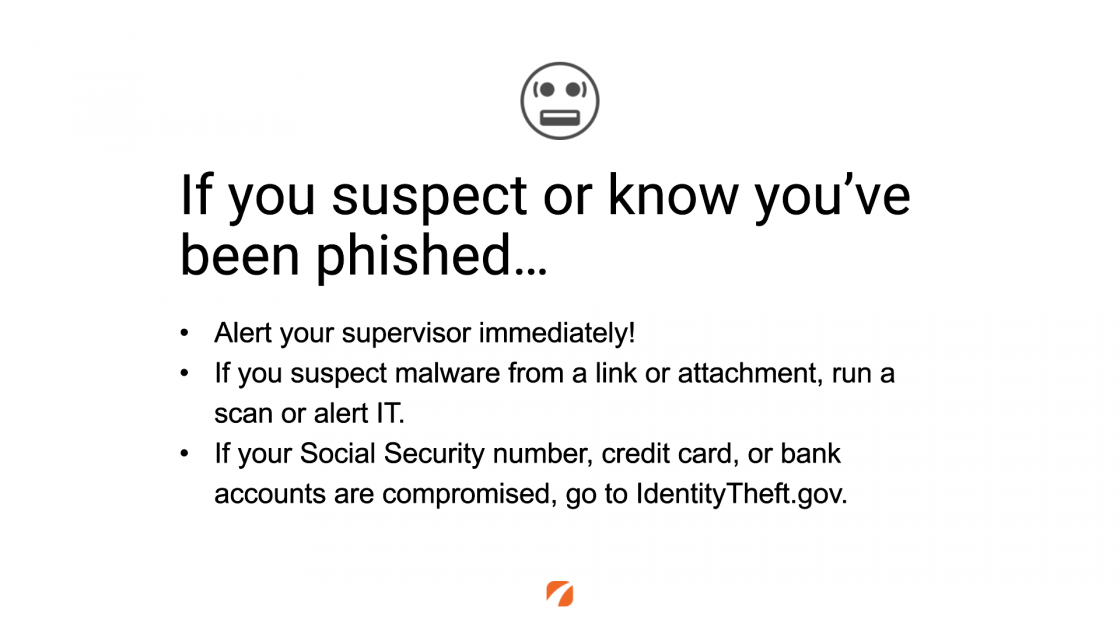 If you suspect or know you've been phished...
Alert your supervisor immediately!
If you suspect malware from a link or attachment, run a scan or alert IT.
If your Social Security number, credit card, or bank accounts are compromised, go to IdentityTheft.gov.