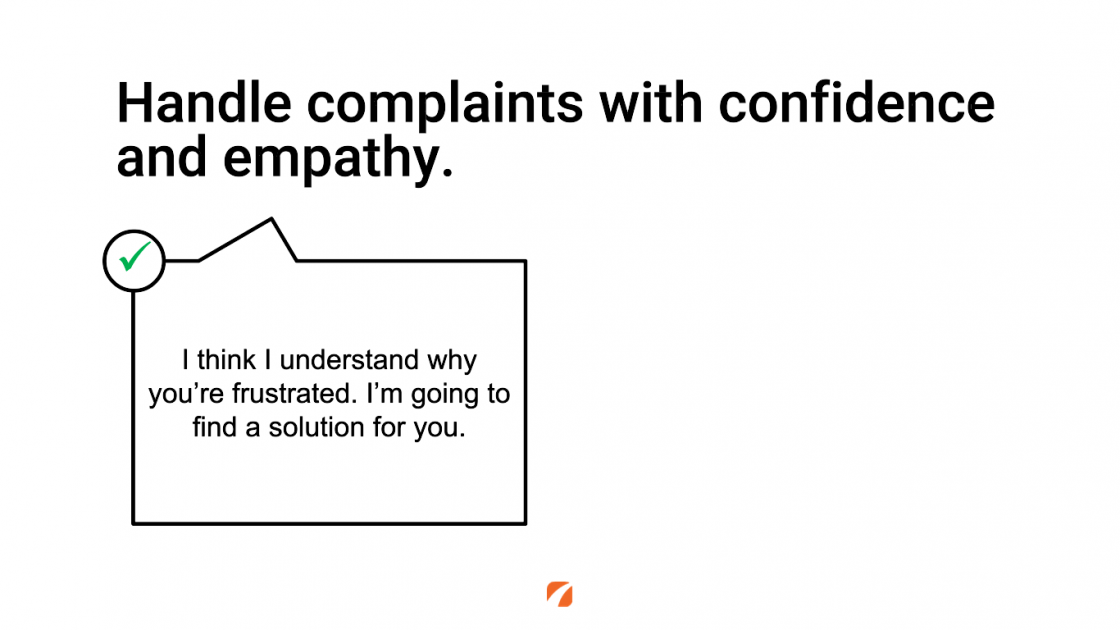 Handle complaints with confidence and empathy.
I think I understand why you're frustrated. I'm going to find a solution for you.