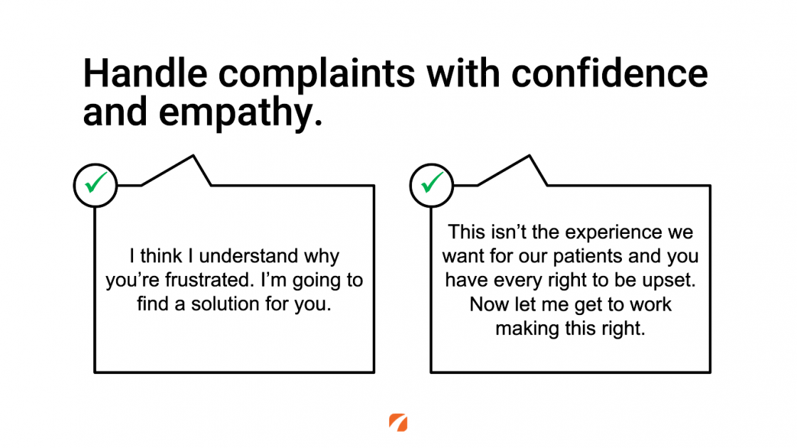 Handle complaints with confidence and empathy.
I think I understand why you're frustrated. I'm going to find a solution for you.
This isn't the experience we want for our patients and you have every right to be upset. Now let me get to work making this right.