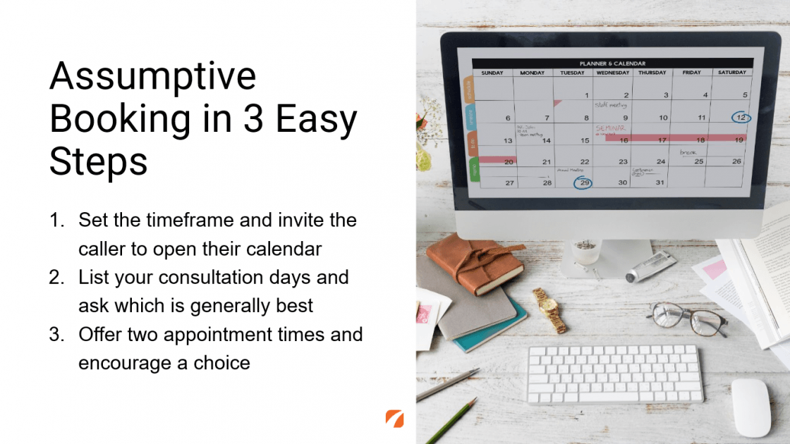 Image of desktop with calendar on the screen.
Assumptive Booking in 3 Easy Steps
1. Set the timeframe and invite the caller to open their calendar
2. List your consultation days and ask which is generally best
3. Offer two appointment times and encourage a choice