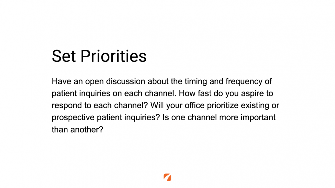 Set Priorities
Have an open discussion about the timing and frequency of patient inquiries on each channel. How fast do you aspire to respond to each channel? Will your office prioritize existing or prospective patient inquiries? Is one channel more important than another?