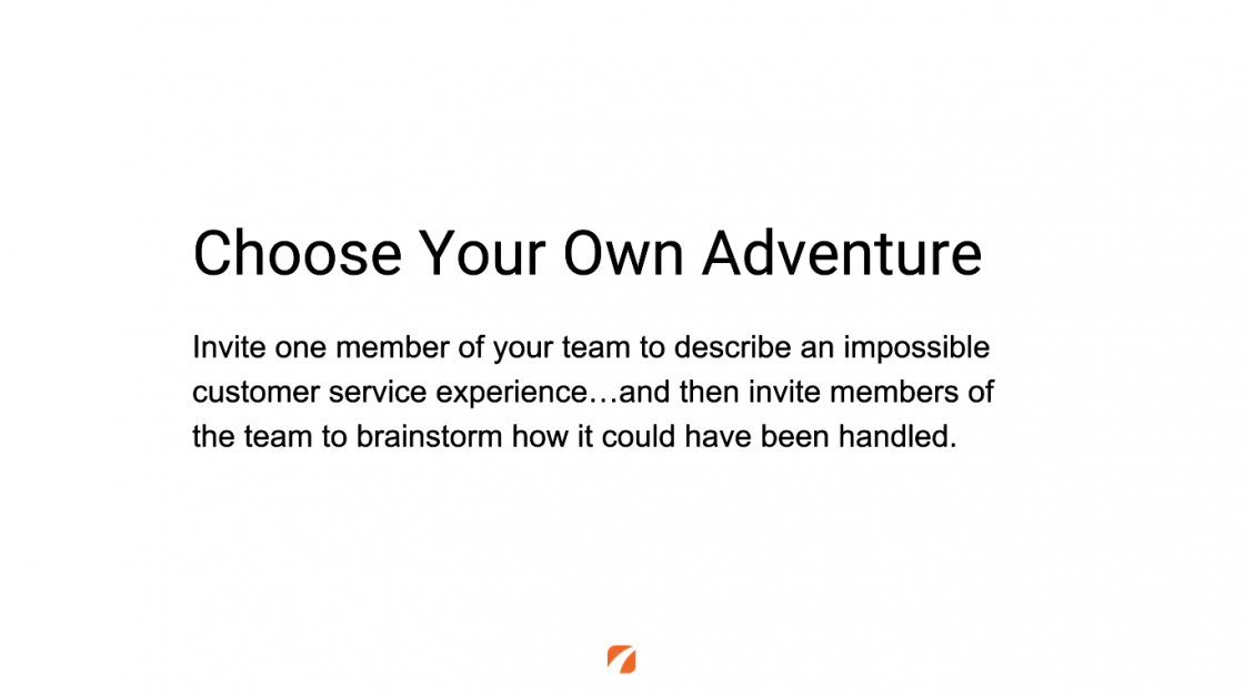 Choose Your Own Adventure
Invite one member of your team to describe an impossible customer service experience... and then invite members of the team to brainstorm how it could have been handled.