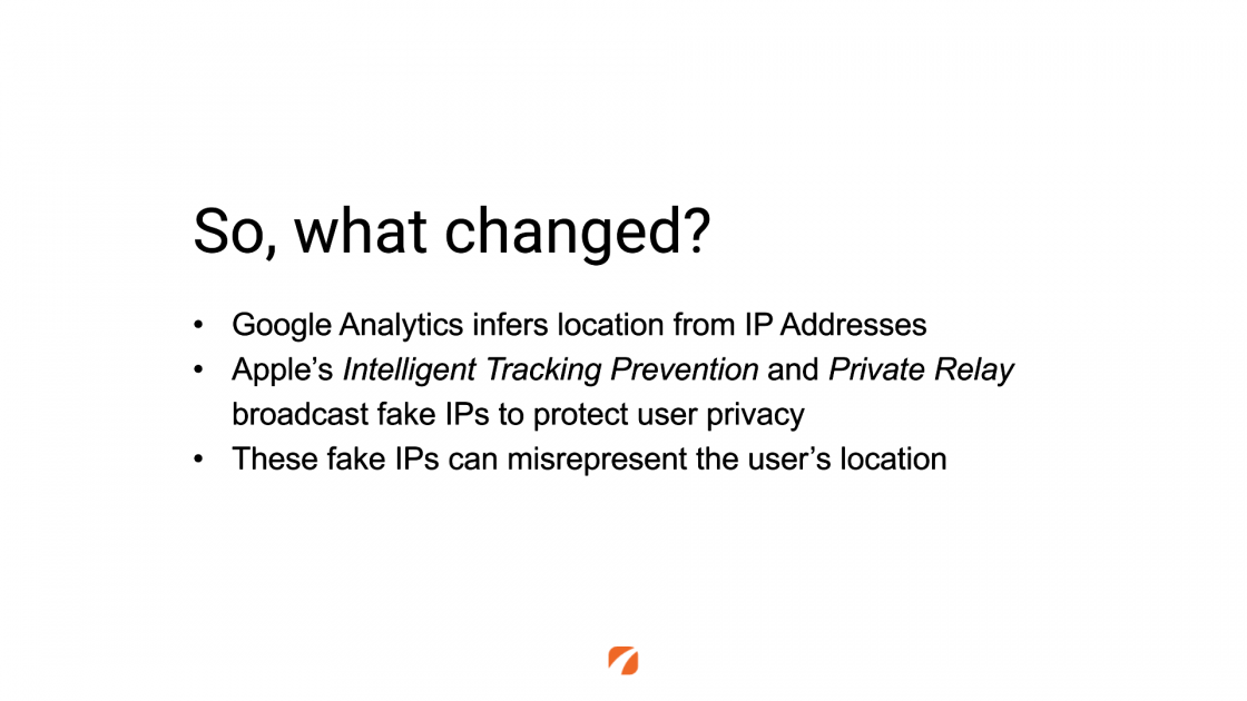 So, what changed?
Google Analytics infers location from IP Addresses
Apple's Intelligent Tracking Prevention and Private Relay broadcast fake IPs to protect user privacy
These fake IPs can misrepresent the user's location
orange etna logo