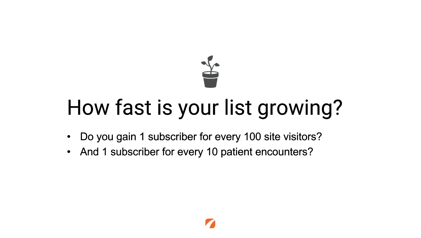 How fast is your list growing? Do you gain 1 subscriber for every 100 site visitors? And 1 subscriber for every 10 patient encounters?