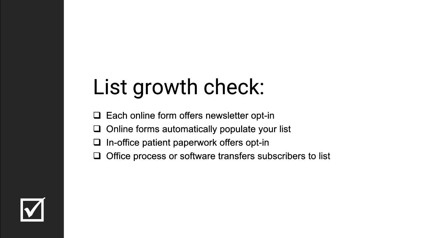 List growth check: Each online form offers newsletter opt-in. Online forms automatically populate your list. In-office patient paperwork offers opt-in. Office process or software transfers subscribers to list.