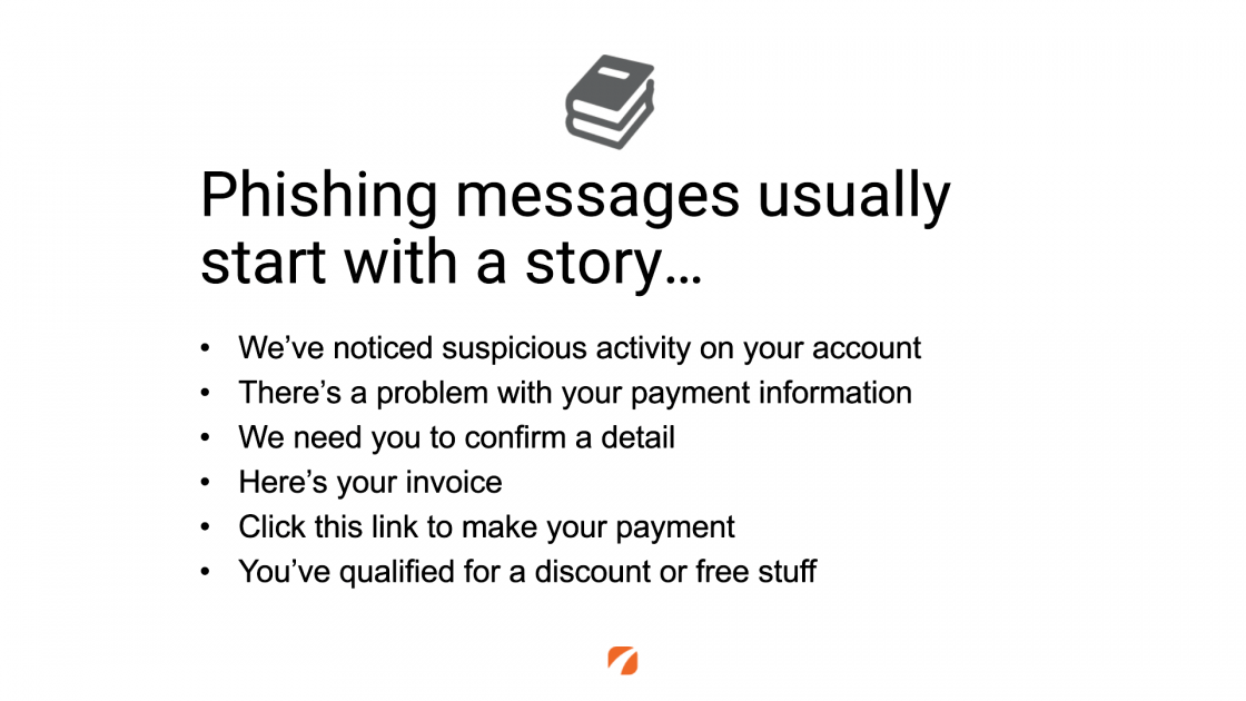 Phishing messages usually start with a story... 
We've noticed suspicious activity on your account
There's a problem with your payment information
We need you to confirm a detail
Here's your invoice
Click this link to make your payment
You've qualified for a discount or free stuff